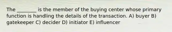 The ________ is the member of the buying center whose primary function is handling the details of the transaction. A) buyer B) gatekeeper C) decider D) initiator E) influencer