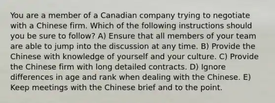 You are a member of a Canadian company trying to negotiate with a Chinese firm. Which of the following instructions should you be sure to follow? A) Ensure that all members of your team are able to jump into the discussion at any time. B) Provide the Chinese with knowledge of yourself and your culture. C) Provide the Chinese firm with long detailed contracts. D) Ignore differences in age and rank when dealing with the Chinese. E) Keep meetings with the Chinese brief and to the point.