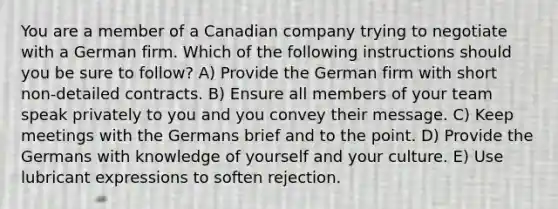 You are a member of a Canadian company trying to negotiate with a German firm. Which of the following instructions should you be sure to follow? A) Provide the German firm with short non-detailed contracts. B) Ensure all members of your team speak privately to you and you convey their message. C) Keep meetings with the Germans brief and to the point. D) Provide the Germans with knowledge of yourself and your culture. E) Use lubricant expressions to soften rejection.