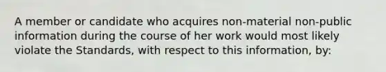 A member or candidate who acquires non-material non-public information during the course of her work would most likely violate the Standards, with respect to this information, by: