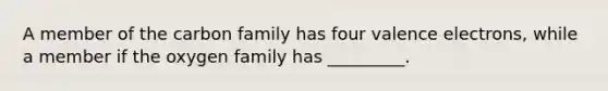 A member of the carbon family has four valence electrons, while a member if the oxygen family has _________.