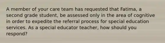 A member of your care team has requested that Fatima, a second grade student, be assessed only in the area of cognitive in order to expedite the referral process for special education services. As a special educator teacher, how should you respond?