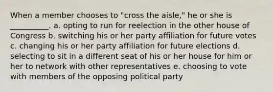 When a member chooses to "cross the aisle," he or she is __________. a. opting to run for reelection in the other house of Congress b. switching his or her party affiliation for future votes c. changing his or her party affiliation for future elections d. selecting to sit in a different seat of his or her house for him or her to network with other representatives e. choosing to vote with members of the opposing political party