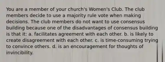 You are a member of your church's Women's Club. The club members decide to use a majority rule vote when making decisions. The club members do not want to use consensus building because one of the disadvantages of consensus building is that it: a. facilitates agreement with each other. b. is likely to create disagreement with each other. c. is time-consuming trying to convince others. d. is an encouragement for thoughts of invincibility.