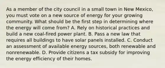 As a member of the city council in a small town in New Mexico, you must vote on a new source of energy for your growing community. What should be the first step in determining where the energy will come from? A. Rely on historical practices and build a new coal-fired power plant. B. Pass a new law that requires all buildings to have solar panels installed. C. Conduct an assessment of available energy sources, both renewable and nonrenewable. D. Provide citizens a tax subsidy for improving the energy efficiency of their homes.