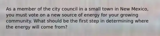 As a member of the city council in a small town in New Mexico, you must vote on a new source of energy for your growing community. What should be the first step in determining where the energy will come from?