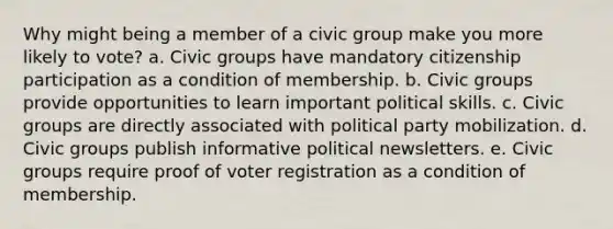 Why might being a member of a civic group make you more likely to vote? a. Civic groups have mandatory citizenship participation as a condition of membership. b. Civic groups provide opportunities to learn important political skills. c. Civic groups are directly associated with political party mobilization. d. Civic groups publish informative political newsletters. e. Civic groups require proof of voter registration as a condition of membership.