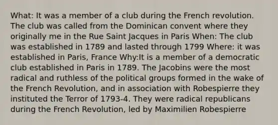 What: It was a member of a club during the French revolution. The club was called from the Dominican convent where they originally me in the Rue Saint Jacques in Paris When: The club was established in 1789 and lasted through 1799 Where: it was established in Paris, France Why:It is a member of a democratic club established in Paris in 1789. The Jacobins were the most radical and ruthless of the political groups formed in the wake of the French Revolution, and in association with Robespierre they instituted the Terror of 1793-4. They were radical republicans during the French Revolution, led by Maximilien Robespierre