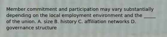 Member commitment and participation may vary substantially depending on the local employment environment and the _____ of the union. A. size B. history C. affiliation networks D. governance structure