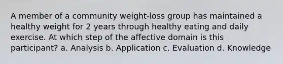 A member of a community weight-loss group has maintained a healthy weight for 2 years through healthy eating and daily exercise. At which step of the affective domain is this participant? a. Analysis b. Application c. Evaluation d. Knowledge