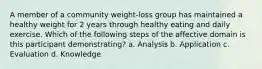 A member of a community weight-loss group has maintained a healthy weight for 2 years through healthy eating and daily exercise. Which of the following steps of the affective domain is this participant demonstrating? a. Analysis b. Application c. Evaluation d. Knowledge