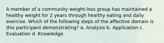 A member of a community weight-loss group has maintained a healthy weight for 2 years through healthy eating and daily exercise. Which of the following steps of the affective domain is this participant demonstrating? a. Analysis b. Application c. Evaluation d. Knowledge