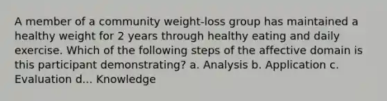 A member of a community weight-loss group has maintained a healthy weight for 2 years through healthy eating and daily exercise. Which of the following steps of the affective domain is this participant demonstrating? a. Analysis b. Application c. Evaluation d... Knowledge