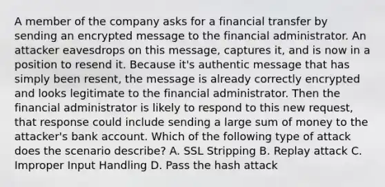 A member of the company asks for a financial transfer by sending an encrypted message to the financial administrator. An attacker eavesdrops on this message, captures it, and is now in a position to resend it. Because it's authentic message that has simply been resent, the message is already correctly encrypted and looks legitimate to the financial administrator. Then the financial administrator is likely to respond to this new request, that response could include sending a large sum of money to the attacker's bank account. Which of the following type of attack does the scenario describe? A. SSL Stripping B. Replay attack C. Improper Input Handling D. Pass the hash attack