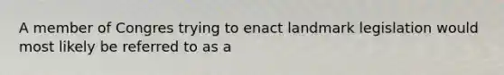 A member of Congres trying to enact landmark legislation would most likely be referred to as a