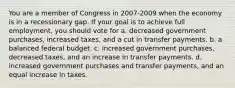 You are a member of Congress in 2007-2009 when the economy is in a recessionary gap. If your goal is to achieve full employment, you should vote for a. decreased government purchases, increased taxes, and a cut in transfer payments. b. a balanced federal budget. c. increased government purchases, decreased taxes, and an increase in transfer payments. d. increased government purchases and transfer payments, and an equal increase in taxes.