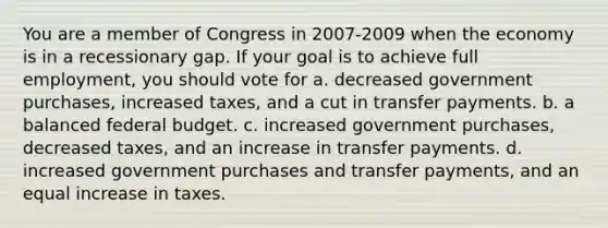 You are a member of Congress in 2007-2009 when the economy is in a recessionary gap. If your goal is to achieve full employment, you should vote for a. decreased government purchases, increased taxes, and a cut in transfer payments. b. a balanced federal budget. c. increased government purchases, decreased taxes, and an increase in transfer payments. d. increased government purchases and transfer payments, and an equal increase in taxes.