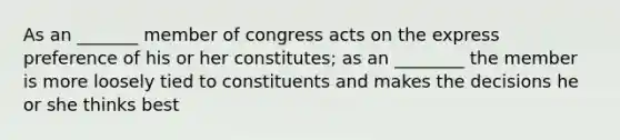 As an _______ member of congress acts on the express preference of his or her constitutes; as an ________ the member is more loosely tied to constituents and makes the decisions he or she thinks best