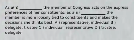 As a(n) ____________ the member of Congress acts on the express preferences of her constituents; as a(n) _____________ the member is more loosely tied to constituents and makes the decisions she thinks best. A）representative; individual B）delegate; trustee C）individual; representative D）trustee; delegate