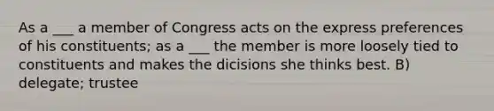 As a ___ a member of Congress acts on the express preferences of his constituents; as a ___ the member is more loosely tied to constituents and makes the dicisions she thinks best. B) delegate; trustee