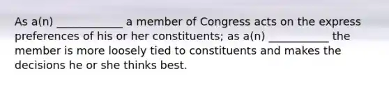 As a(n) ____________ a member of Congress acts on the express preferences of his or her constituents; as a(n) ___________ the member is more loosely tied to constituents and makes the decisions he or she thinks best.