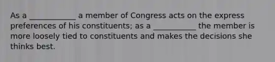 As a ____________ a member of Congress acts on the express preferences of his constituents; as a ___________ the member is more loosely tied to constituents and makes the decisions she thinks best.