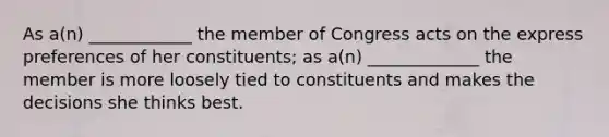 As a(n) ____________ the member of Congress acts on the express preferences of her constituents; as a(n) _____________ the member is more loosely tied to constituents and makes the decisions she thinks best.