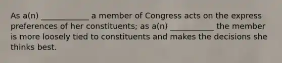 As a(n) ____________ a member of Congress acts on the express preferences of her constituents; as a(n) ___________ the member is more loosely tied to constituents and makes the decisions she thinks best.