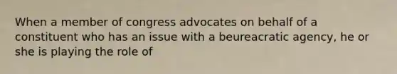 When a member of congress advocates on behalf of a constituent who has an issue with a beureacratic agency, he or she is playing the role of