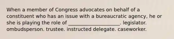 When a member of Congress advocates on behalf of a constituent who has an issue with a bureaucratic agency, he or she is playing the role of _____________________. legislator. ombudsperson. trustee. instructed delegate. caseworker.