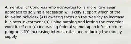 A member of Congress who advocates for a more Keynesian approach to solving a recession will likely support which of the following policies? (A) Lowering taxes on the wealthy to increase business investment (B) Doing nothing and letting the recession work itself out (C) Increasing federal spending on infrastructure programs (D) Increasing interest rates and reducing the money supply