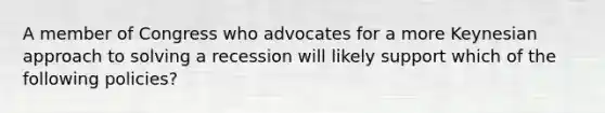 A member of Congress who advocates for a more Keynesian approach to solving a recession will likely support which of the following policies?