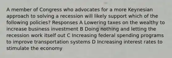 A member of Congress who advocates for a more Keynesian approach to solving a recession will likely support which of the following policies? Responses A Lowering taxes on the wealthy to increase business investment B Doing nothing and letting the recession work itself out C Increasing federal spending programs to improve transportation systems D Increasing interest rates to stimulate the economy