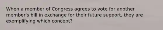 When a member of Congress agrees to vote for another member's bill in exchange for their future support, they are exemplifying which concept?