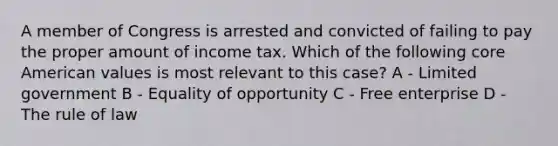 A member of Congress is arrested and convicted of failing to pay the proper amount of income tax. Which of the following core American values is most relevant to this case? A - Limited government B - Equality of opportunity C - Free enterprise D - The rule of law