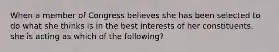 When a member of Congress believes she has been selected to do what she thinks is in the best interests of her constituents, she is acting as which of the following?