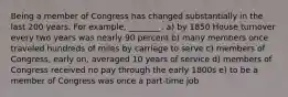 Being a member of Congress has changed substantially in the last 200 years. For example, ________. a) by 1850 House turnover every two years was nearly 90 percent b) many members once traveled hundreds of miles by carriage to serve c) members of Congress, early on, averaged 10 years of service d) members of Congress received no pay through the early 1800s e) to be a member of Congress was once a part-time job