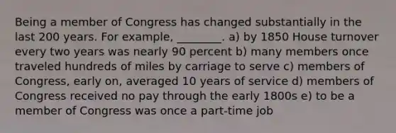 Being a member of Congress has changed substantially in the last 200 years. For example, ________. a) by 1850 House turnover every two years was nearly 90 percent b) many members once traveled hundreds of miles by carriage to serve c) members of Congress, early on, averaged 10 years of service d) members of Congress received no pay through the early 1800s e) to be a member of Congress was once a part-time job