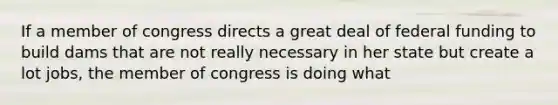 If a member of congress directs a great deal of federal funding to build dams that are not really necessary in her state but create a lot jobs, the member of congress is doing what