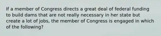 If a member of Congress directs a great deal of federal funding to build dams that are not really necessary in her state but create a lot of jobs, the member of Congress is engaged in which of the following?