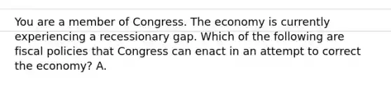 You are a member of Congress. The economy is currently experiencing a recessionary gap. Which of the following are fiscal policies that Congress can enact in an attempt to correct the​ economy? A.