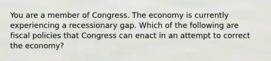 You are a member of Congress. The economy is currently experiencing a recessionary gap. Which of the following are fiscal policies that Congress can enact in an attempt to correct the​ economy?