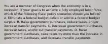 You are a member of Congress when the economy is in a recession. If your goal is to achieve a fully employed labor force, which of the following fiscal policy scenarios should you follow? A. Eliminate a federal budget deficit or add to a federal budget surplus. B. Raise government purchases, reduce taxes, and/or increase transfer payments. C. Decrease government purchases, increase taxes, and/or cut transfer payments. D. Raise government purchases, raise taxes by more than the increase in government purchases, and decrease transfer payments.