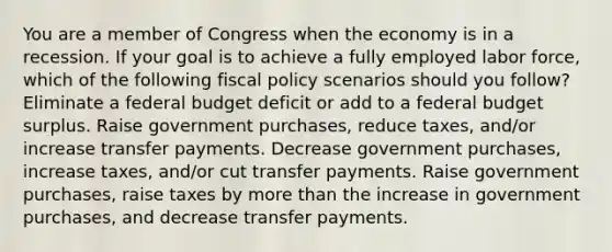 You are a member of Congress when the economy is in a recession. If your goal is to achieve a fully employed labor force, which of the following fiscal policy scenarios should you follow? Eliminate a federal budget deficit or add to a federal budget surplus. Raise government purchases, reduce taxes, and/or increase transfer payments. Decrease government purchases, increase taxes, and/or cut transfer payments. Raise government purchases, raise taxes by more than the increase in government purchases, and decrease transfer payments.