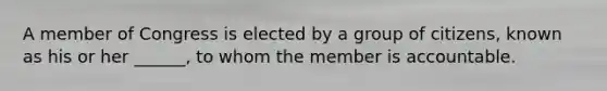 A member of Congress is elected by a group of citizens, known as his or her ______, to whom the member is accountable.