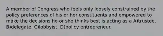 A member of Congress who feels only loosely constrained by the policy preferences of his or her constituents and empowered to make the decisions he or she thinks best is acting as a A)trustee. B)delegate. C)lobbyist. D)policy entrepreneur.