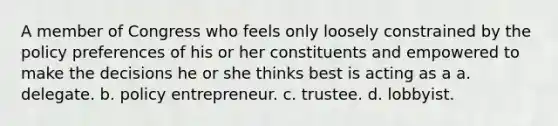 A member of Congress who feels only loosely constrained by the policy preferences of his or her constituents and empowered to make the decisions he or she thinks best is acting as a a. delegate. b. policy entrepreneur. c. trustee. d. lobbyist.