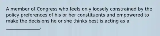 A member of Congress who feels only loosely constrained by the policy preferences of his or her constituents and empowered to make the decisions he or she thinks best is acting as a _______________.