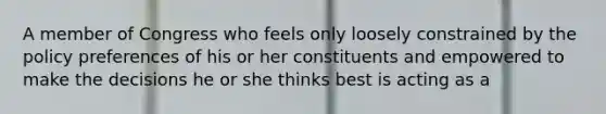 A member of Congress who feels only loosely constrained by the policy preferences of his or her constituents and empowered to make the decisions he or she thinks best is acting as a