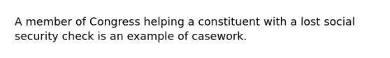 A member of Congress helping a constituent with a lost social security check is an example of casework.